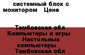 системный блок с монитором › Цена ­ 45 000 - Тамбовская обл. Компьютеры и игры » Настольные компьютеры   . Тамбовская обл.